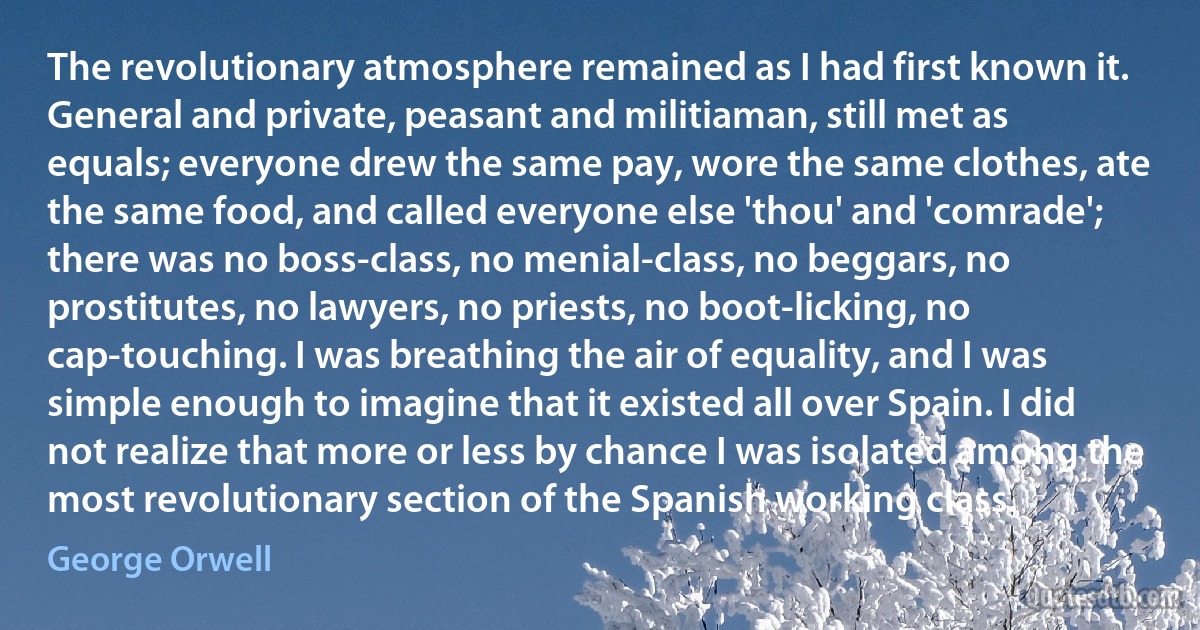 The revolutionary atmosphere remained as I had first known it. General and private, peasant and militiaman, still met as equals; everyone drew the same pay, wore the same clothes, ate the same food, and called everyone else 'thou' and 'comrade'; there was no boss-class, no menial-class, no beggars, no prostitutes, no lawyers, no priests, no boot-licking, no cap-touching. I was breathing the air of equality, and I was simple enough to imagine that it existed all over Spain. I did not realize that more or less by chance I was isolated among the most revolutionary section of the Spanish working class. (George Orwell)