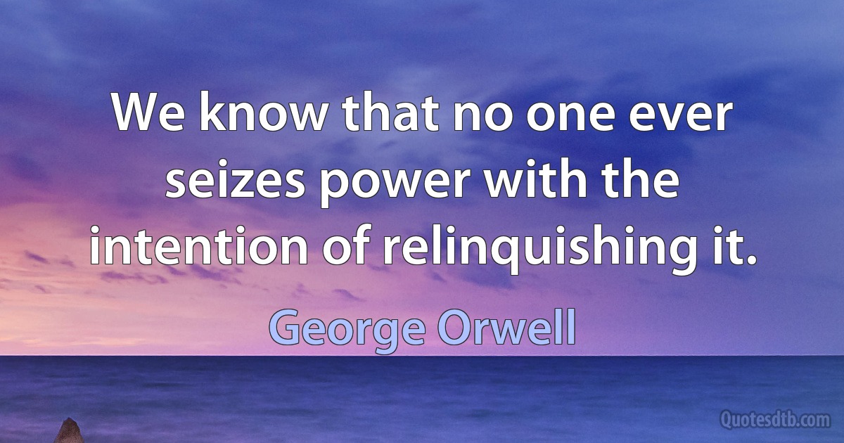 We know that no one ever seizes power with the intention of relinquishing it. (George Orwell)