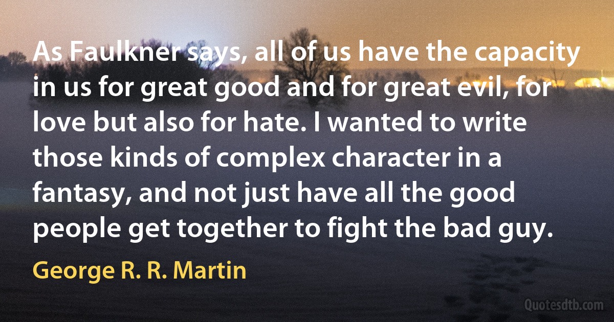 As Faulkner says, all of us have the capacity in us for great good and for great evil, for love but also for hate. I wanted to write those kinds of complex character in a fantasy, and not just have all the good people get together to fight the bad guy. (George R. R. Martin)