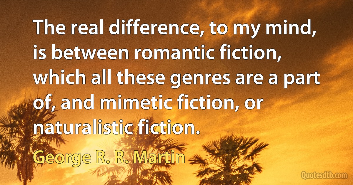 The real difference, to my mind, is between romantic fiction, which all these genres are a part of, and mimetic fiction, or naturalistic fiction. (George R. R. Martin)