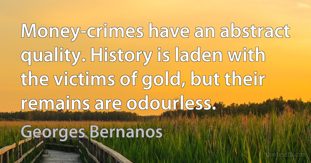 Money-crimes have an abstract quality. History is laden with the victims of gold, but their remains are odourless. (Georges Bernanos)