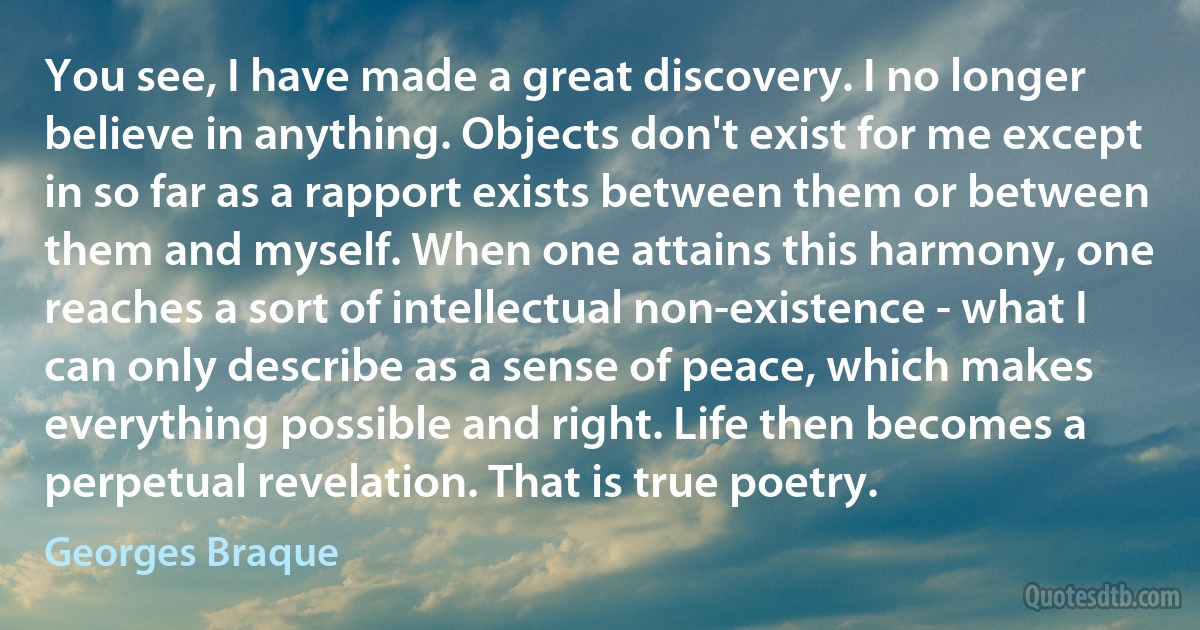 You see, I have made a great discovery. I no longer believe in anything. Objects don't exist for me except in so far as a rapport exists between them or between them and myself. When one attains this harmony, one reaches a sort of intellectual non-existence - what I can only describe as a sense of peace, which makes everything possible and right. Life then becomes a perpetual revelation. That is true poetry. (Georges Braque)