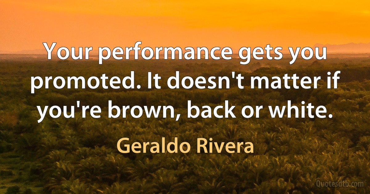 Your performance gets you promoted. It doesn't matter if you're brown, back or white. (Geraldo Rivera)