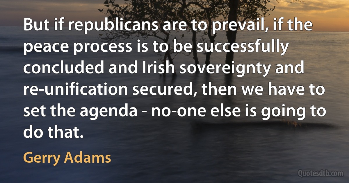 But if republicans are to prevail, if the peace process is to be successfully concluded and Irish sovereignty and re-unification secured, then we have to set the agenda - no-one else is going to do that. (Gerry Adams)