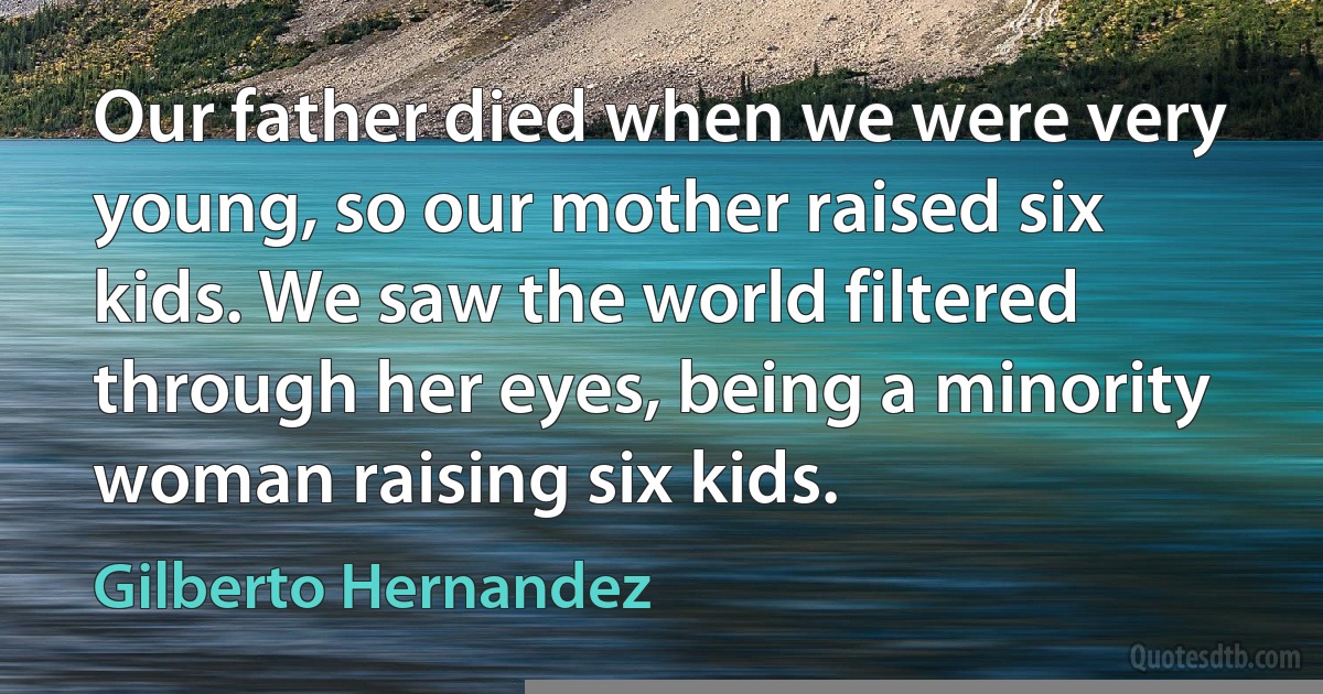 Our father died when we were very young, so our mother raised six kids. We saw the world filtered through her eyes, being a minority woman raising six kids. (Gilberto Hernandez)