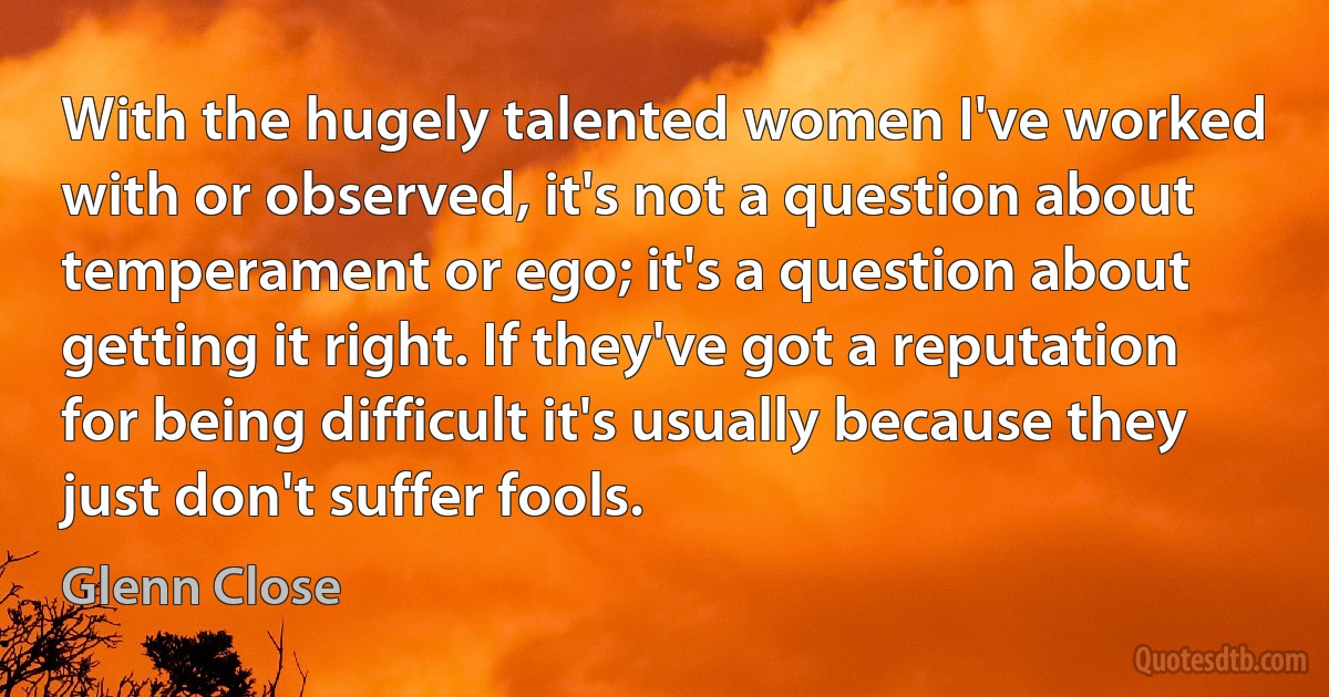 With the hugely talented women I've worked with or observed, it's not a question about temperament or ego; it's a question about getting it right. If they've got a reputation for being difficult it's usually because they just don't suffer fools. (Glenn Close)