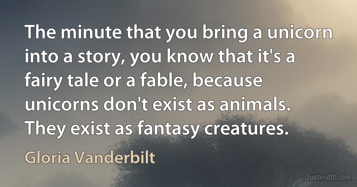 The minute that you bring a unicorn into a story, you know that it's a fairy tale or a fable, because unicorns don't exist as animals. They exist as fantasy creatures. (Gloria Vanderbilt)