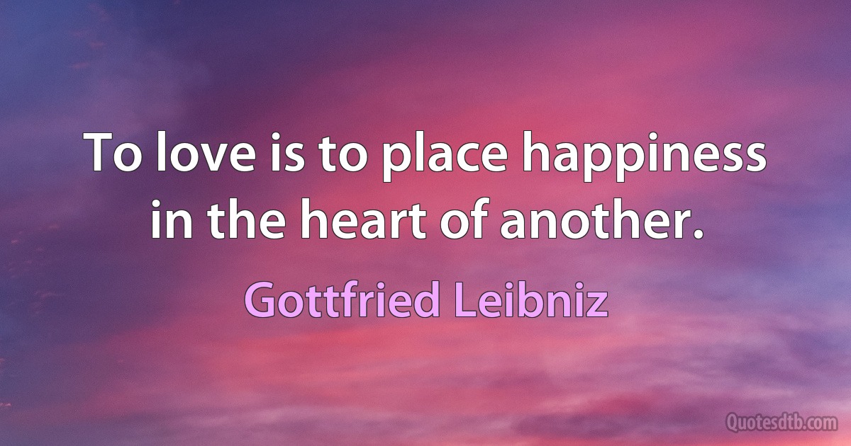 To love is to place happiness in the heart of another. (Gottfried Leibniz)