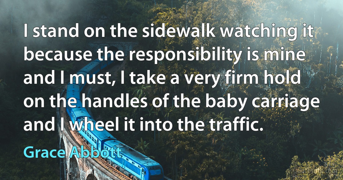 I stand on the sidewalk watching it because the responsibility is mine and I must, I take a very firm hold on the handles of the baby carriage and I wheel it into the traffic. (Grace Abbott)