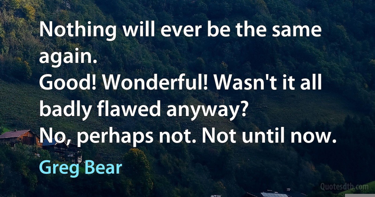 Nothing will ever be the same again.
Good! Wonderful! Wasn't it all badly flawed anyway?
No, perhaps not. Not until now. (Greg Bear)