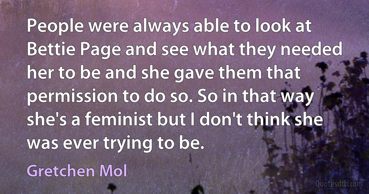 People were always able to look at Bettie Page and see what they needed her to be and she gave them that permission to do so. So in that way she's a feminist but I don't think she was ever trying to be. (Gretchen Mol)