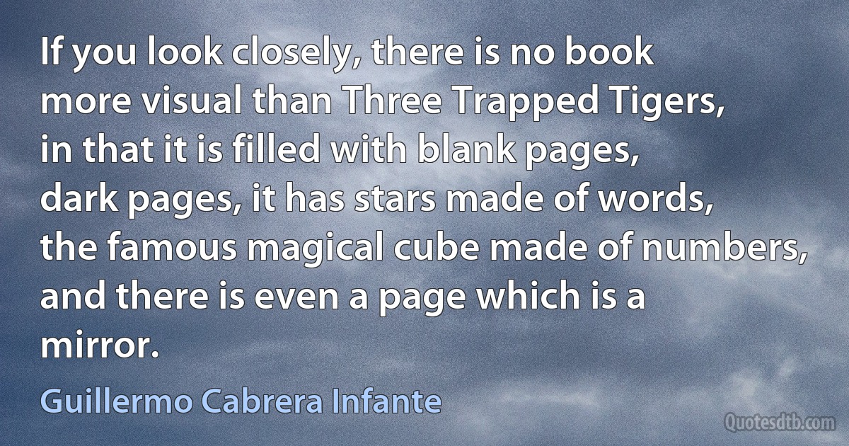 If you look closely, there is no book more visual than Three Trapped Tigers, in that it is filled with blank pages, dark pages, it has stars made of words, the famous magical cube made of numbers, and there is even a page which is a mirror. (Guillermo Cabrera Infante)