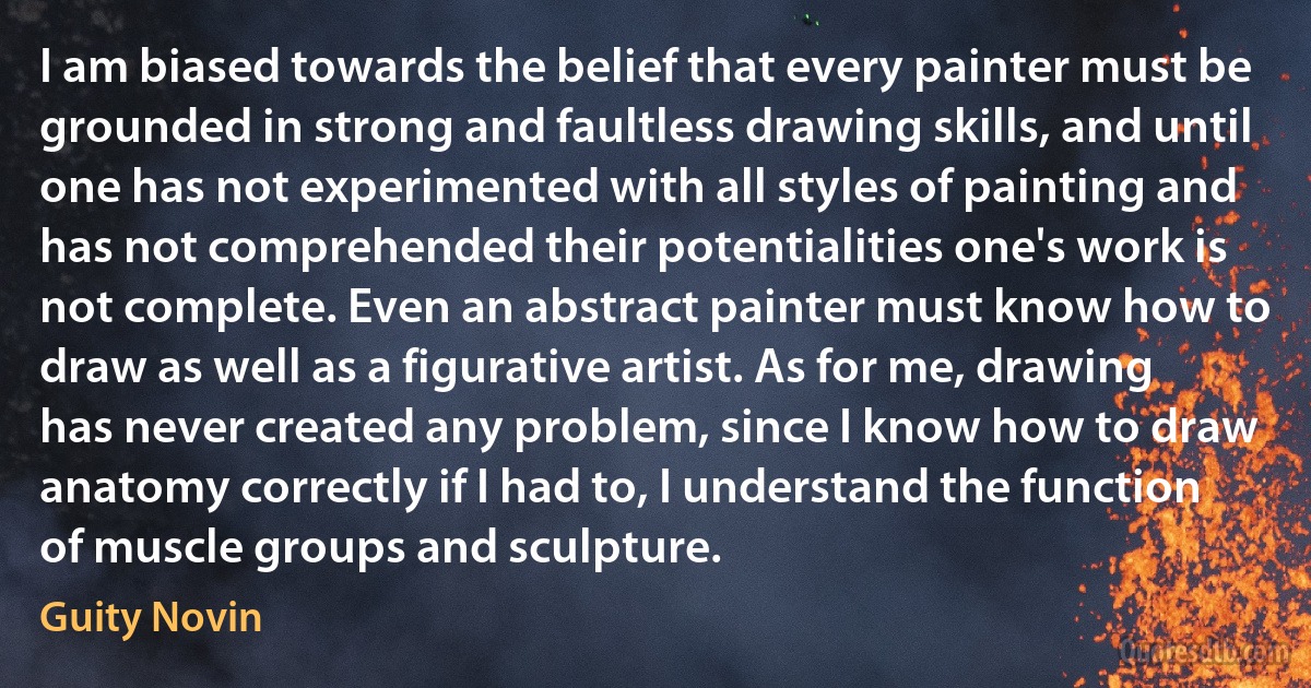 I am biased towards the belief that every painter must be grounded in strong and faultless drawing skills, and until one has not experimented with all styles of painting and has not comprehended their potentialities one's work is not complete. Even an abstract painter must know how to draw as well as a figurative artist. As for me, drawing has never created any problem, since I know how to draw anatomy correctly if I had to, I understand the function of muscle groups and sculpture. (Guity Novin)