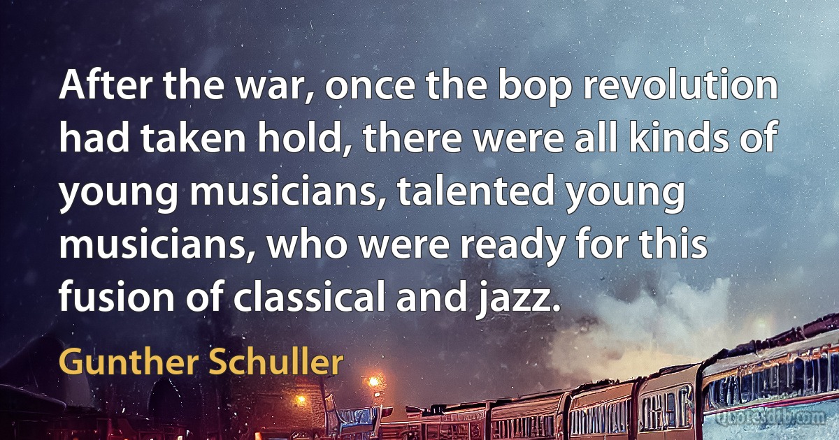 After the war, once the bop revolution had taken hold, there were all kinds of young musicians, talented young musicians, who were ready for this fusion of classical and jazz. (Gunther Schuller)