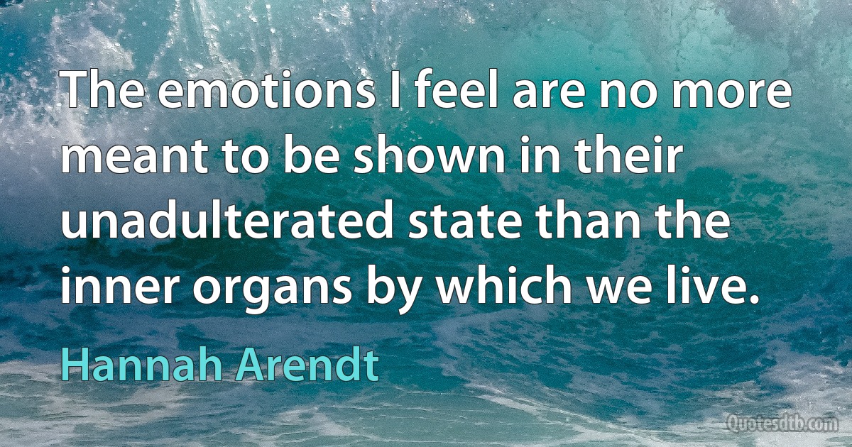 The emotions I feel are no more meant to be shown in their unadulterated state than the inner organs by which we live. (Hannah Arendt)