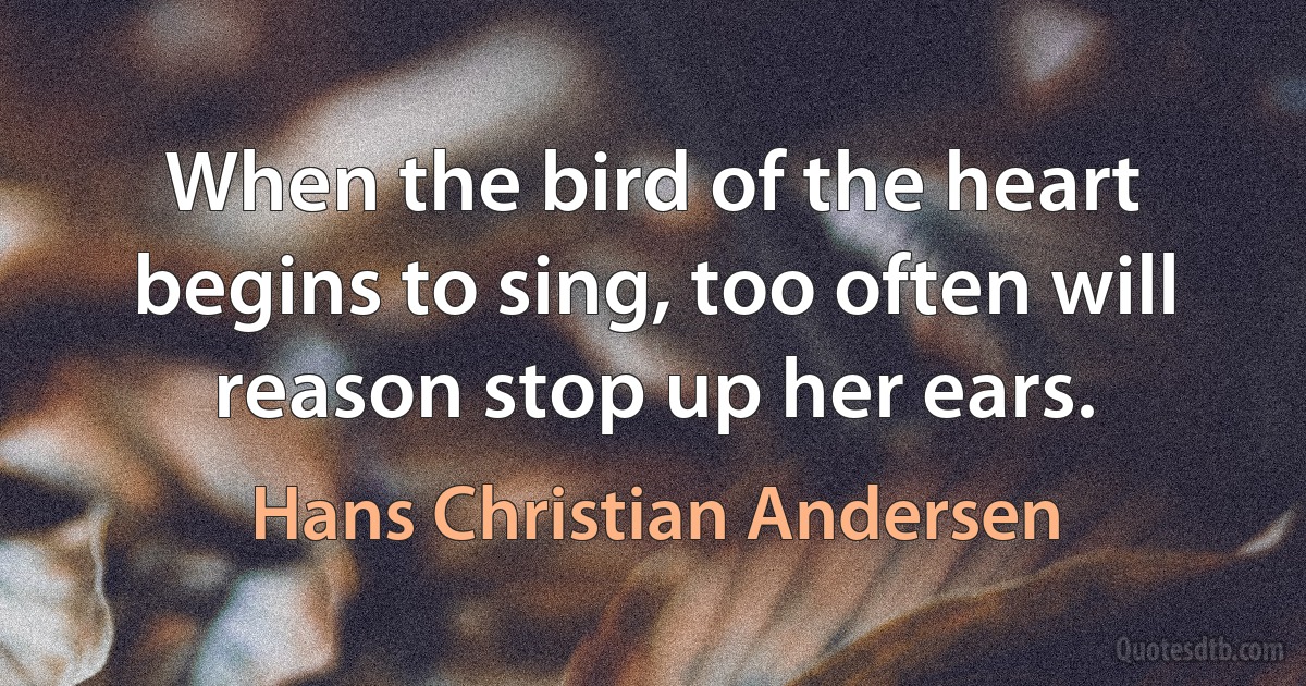 When the bird of the heart begins to sing, too often will reason stop up her ears. (Hans Christian Andersen)