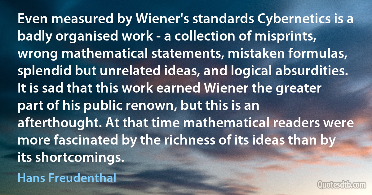 Even measured by Wiener's standards Cybernetics is a badly organised work - a collection of misprints, wrong mathematical statements, mistaken formulas, splendid but unrelated ideas, and logical absurdities. It is sad that this work earned Wiener the greater part of his public renown, but this is an afterthought. At that time mathematical readers were more fascinated by the richness of its ideas than by its shortcomings. (Hans Freudenthal)