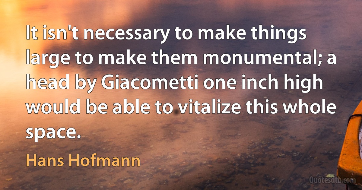 It isn't necessary to make things large to make them monumental; a head by Giacometti one inch high would be able to vitalize this whole space. (Hans Hofmann)