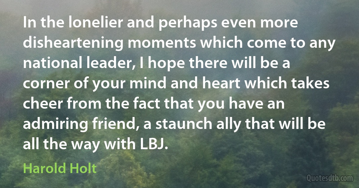 In the lonelier and perhaps even more disheartening moments which come to any national leader, I hope there will be a corner of your mind and heart which takes cheer from the fact that you have an admiring friend, a staunch ally that will be all the way with LBJ. (Harold Holt)