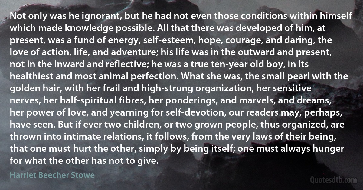 Not only was he ignorant, but he had not even those conditions within himself which made knowledge possible. All that there was developed of him, at present, was a fund of energy, self-esteem, hope, courage, and daring, the love of action, life, and adventure; his life was in the outward and present, not in the inward and reflective; he was a true ten-year old boy, in its healthiest and most animal perfection. What she was, the small pearl with the golden hair, with her frail and high-strung organization, her sensitive nerves, her half-spiritual fibres, her ponderings, and marvels, and dreams, her power of love, and yearning for self-devotion, our readers may, perhaps, have seen. But if ever two children, or two grown people, thus organized, are thrown into intimate relations, it follows, from the very laws of their being, that one must hurt the other, simply by being itself; one must always hunger for what the other has not to give. (Harriet Beecher Stowe)