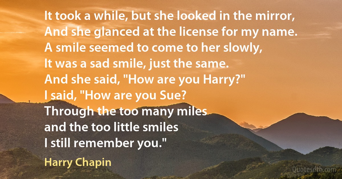 It took a while, but she looked in the mirror,
And she glanced at the license for my name.
A smile seemed to come to her slowly,
It was a sad smile, just the same.
And she said, "How are you Harry?"
I said, "How are you Sue?
Through the too many miles
and the too little smiles
I still remember you." (Harry Chapin)