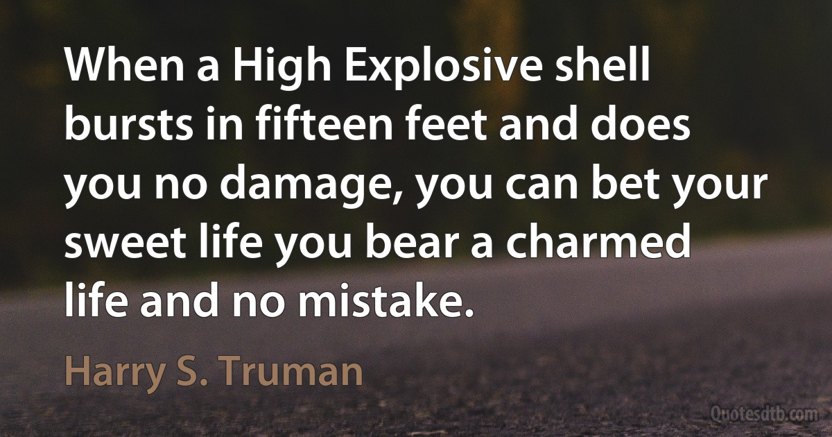 When a High Explosive shell bursts in fifteen feet and does you no damage, you can bet your sweet life you bear a charmed life and no mistake. (Harry S. Truman)