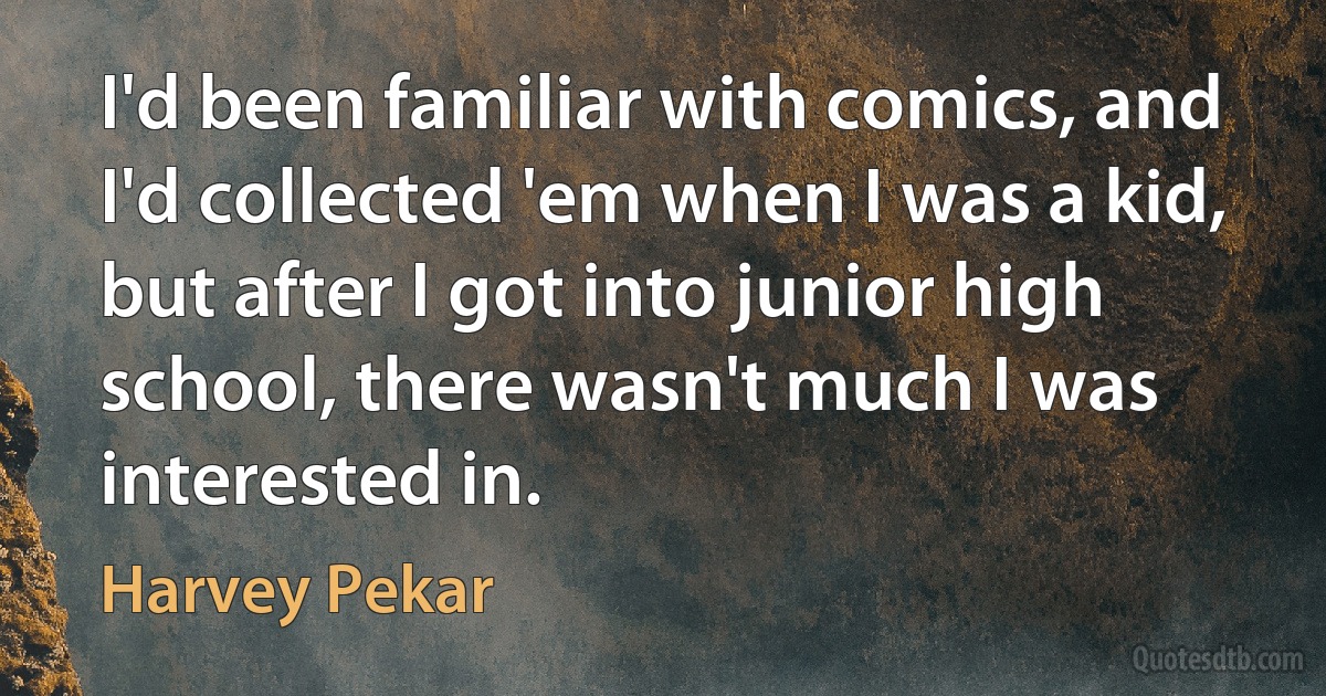 I'd been familiar with comics, and I'd collected 'em when I was a kid, but after I got into junior high school, there wasn't much I was interested in. (Harvey Pekar)