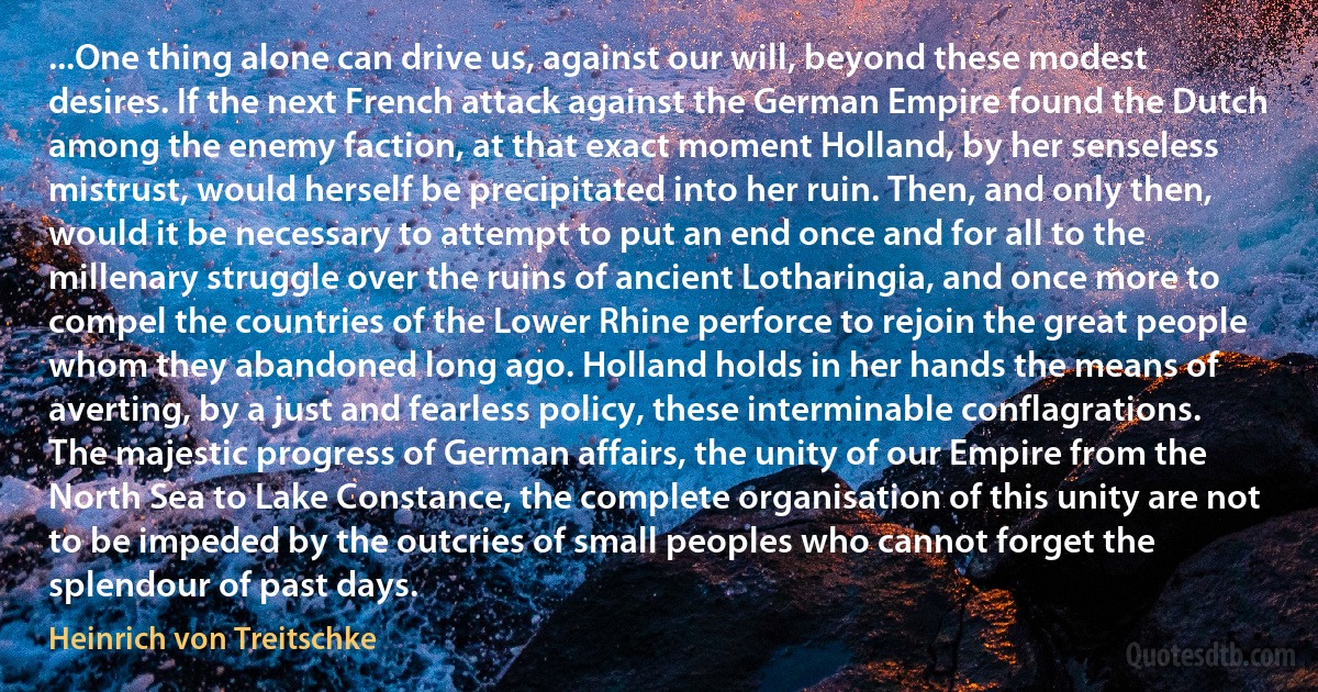 ...One thing alone can drive us, against our will, beyond these modest desires. If the next French attack against the German Empire found the Dutch among the enemy faction, at that exact moment Holland, by her senseless mistrust, would herself be precipitated into her ruin. Then, and only then, would it be necessary to attempt to put an end once and for all to the millenary struggle over the ruins of ancient Lotharingia, and once more to compel the countries of the Lower Rhine perforce to rejoin the great people whom they abandoned long ago. Holland holds in her hands the means of averting, by a just and fearless policy, these interminable conflagrations. The majestic progress of German affairs, the unity of our Empire from the North Sea to Lake Constance, the complete organisation of this unity are not to be impeded by the outcries of small peoples who cannot forget the splendour of past days. (Heinrich von Treitschke)