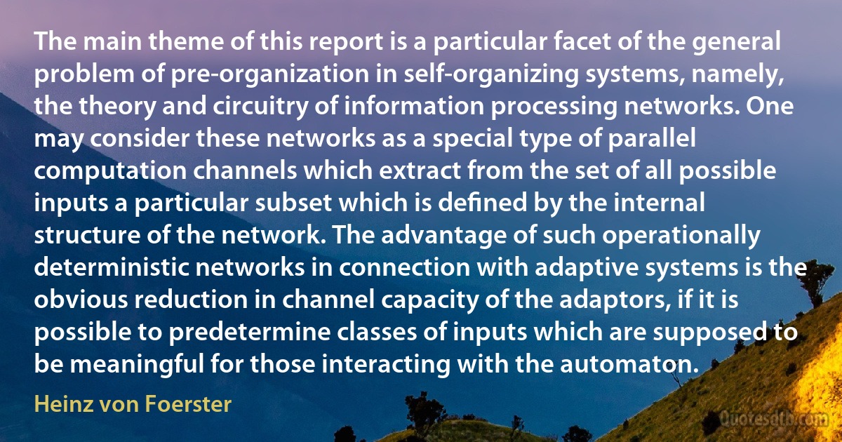 The main theme of this report is a particular facet of the general problem of pre-organization in self-organizing systems, namely, the theory and circuitry of information processing networks. One may consider these networks as a special type of parallel computation channels which extract from the set of all possible inputs a particular subset which is deﬁned by the internal structure of the network. The advantage of such operationally deterministic networks in connection with adaptive systems is the obvious reduction in channel capacity of the adaptors, if it is possible to predetermine classes of inputs which are supposed to be meaningful for those interacting with the automaton. (Heinz von Foerster)