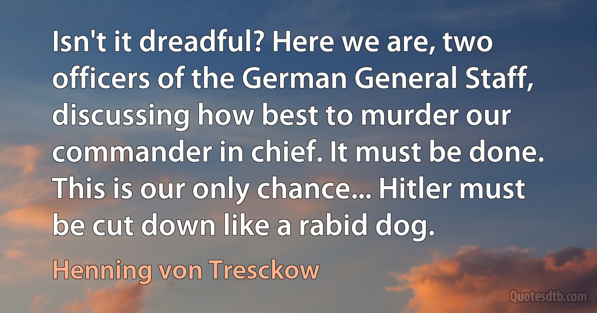 Isn't it dreadful? Here we are, two officers of the German General Staff, discussing how best to murder our commander in chief. It must be done. This is our only chance... Hitler must be cut down like a rabid dog. (Henning von Tresckow)