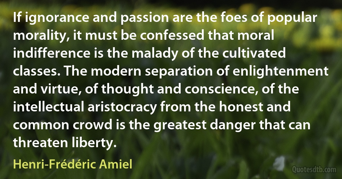 If ignorance and passion are the foes of popular morality, it must be confessed that moral indifference is the malady of the cultivated classes. The modern separation of enlightenment and virtue, of thought and conscience, of the intellectual aristocracy from the honest and common crowd is the greatest danger that can threaten liberty. (Henri-Frédéric Amiel)