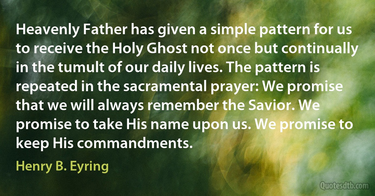 Heavenly Father has given a simple pattern for us to receive the Holy Ghost not once but continually in the tumult of our daily lives. The pattern is repeated in the sacramental prayer: We promise that we will always remember the Savior. We promise to take His name upon us. We promise to keep His commandments. (Henry B. Eyring)