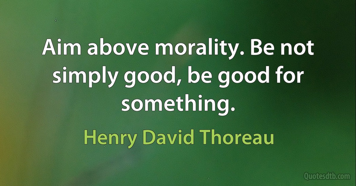 Aim above morality. Be not simply good, be good for something. (Henry David Thoreau)