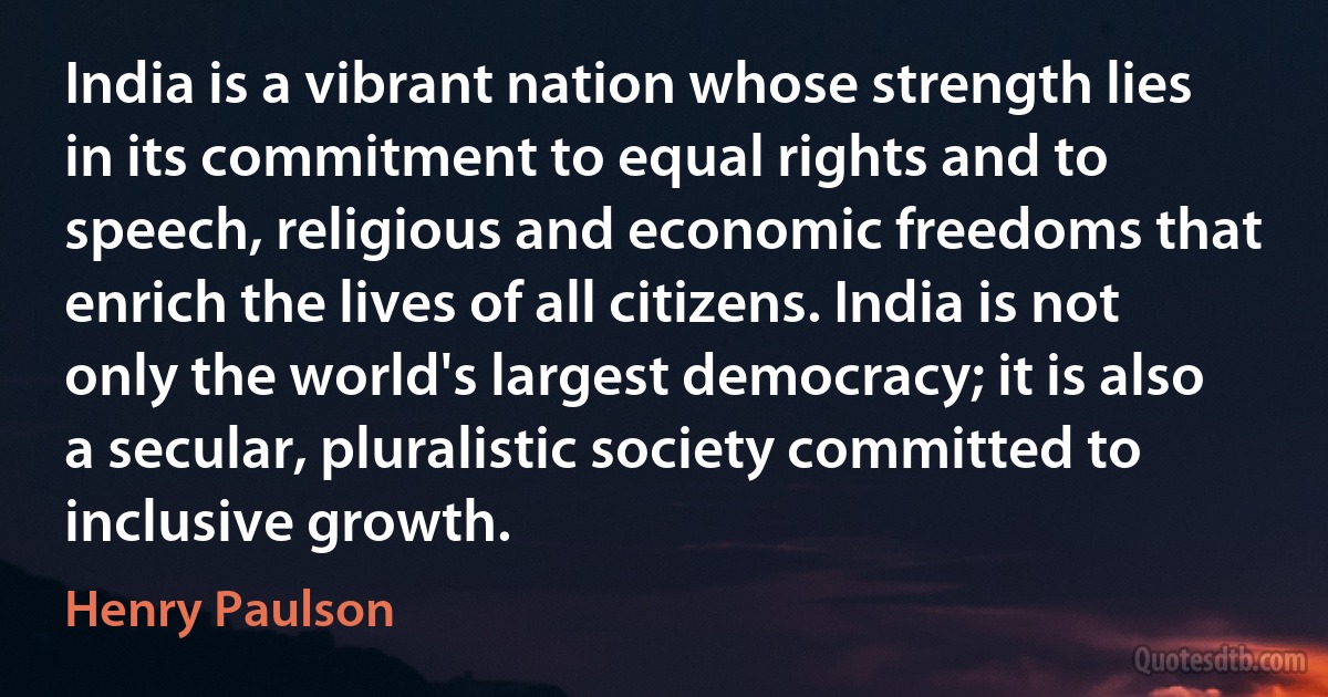 India is a vibrant nation whose strength lies in its commitment to equal rights and to speech, religious and economic freedoms that enrich the lives of all citizens. India is not only the world's largest democracy; it is also a secular, pluralistic society committed to inclusive growth. (Henry Paulson)