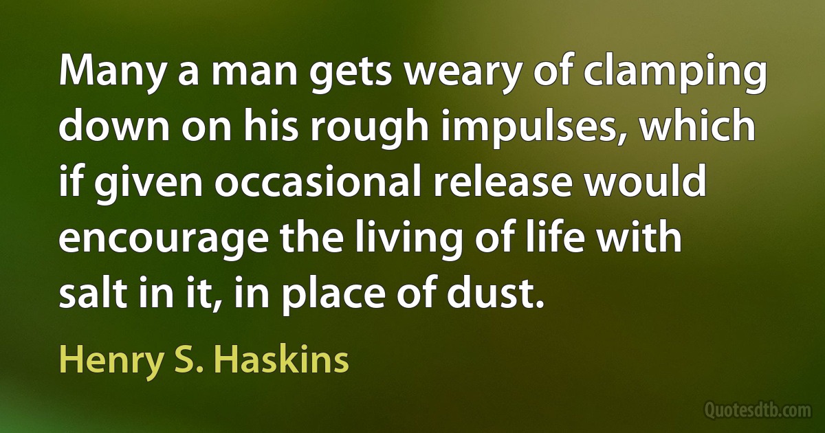 Many a man gets weary of clamping down on his rough impulses, which if given occasional release would encourage the living of life with salt in it, in place of dust. (Henry S. Haskins)