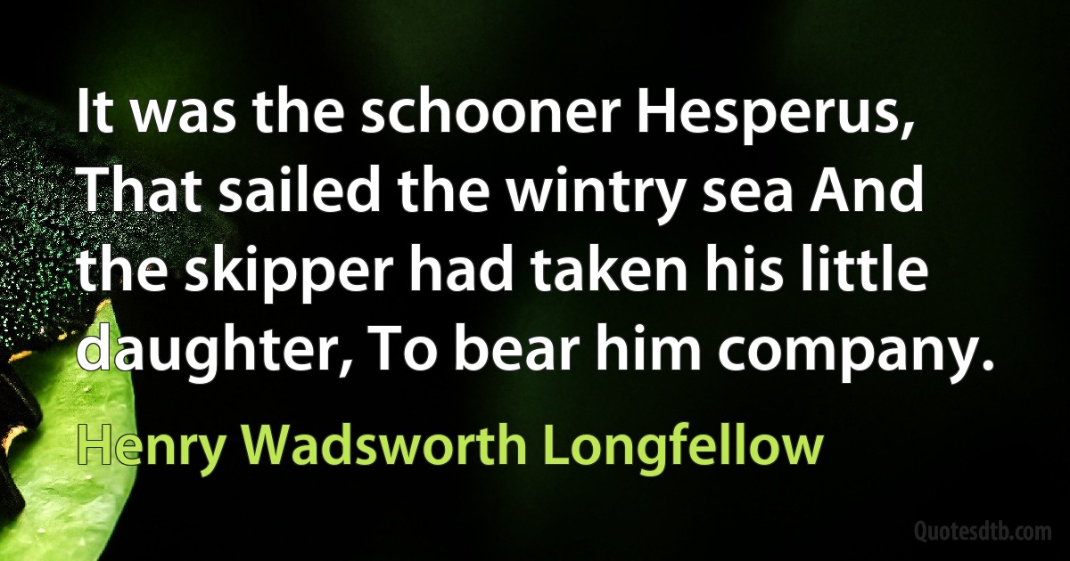 It was the schooner Hesperus, That sailed the wintry sea And the skipper had taken his little daughter, To bear him company. (Henry Wadsworth Longfellow)