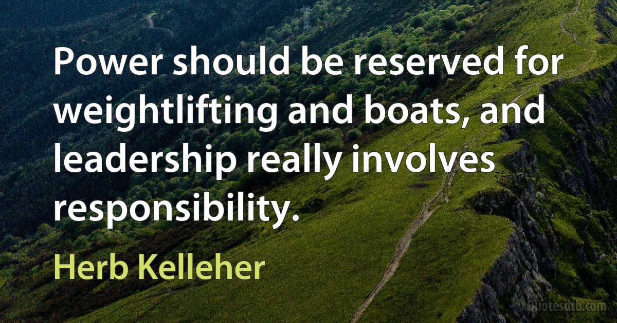 Power should be reserved for weightlifting and boats, and leadership really involves responsibility. (Herb Kelleher)