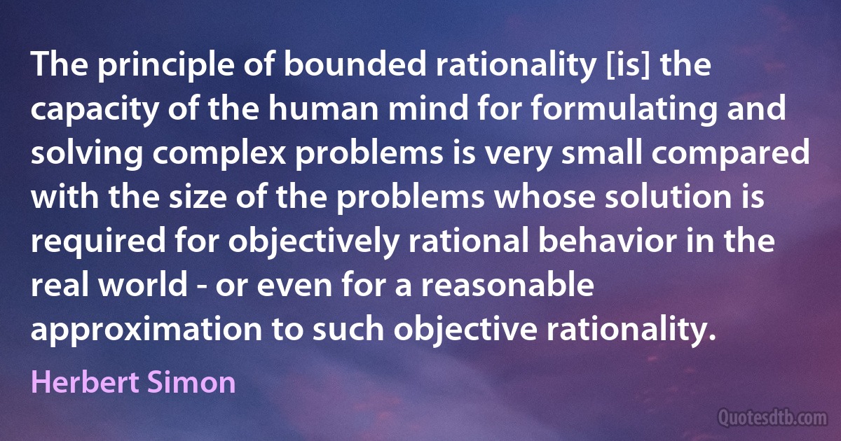 The principle of bounded rationality [is] the capacity of the human mind for formulating and solving complex problems is very small compared with the size of the problems whose solution is required for objectively rational behavior in the real world - or even for a reasonable approximation to such objective rationality. (Herbert Simon)