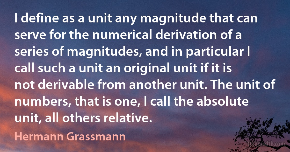 I define as a unit any magnitude that can serve for the numerical derivation of a series of magnitudes, and in particular I call such a unit an original unit if it is not derivable from another unit. The unit of numbers, that is one, I call the absolute unit, all others relative. (Hermann Grassmann)