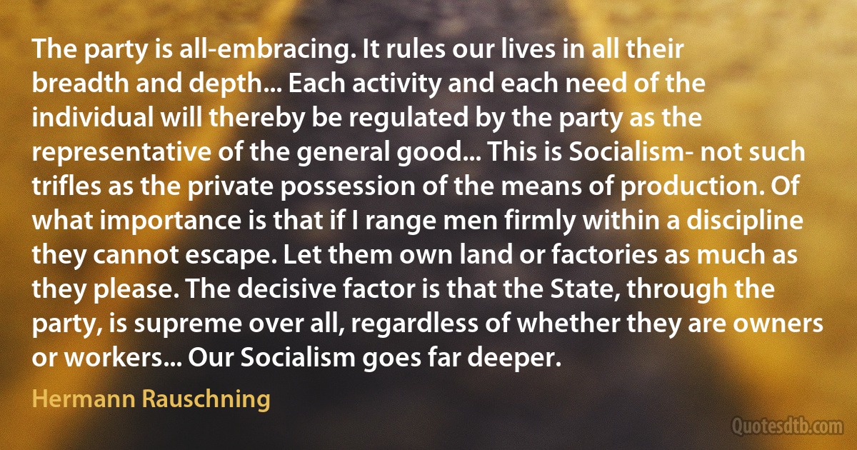 The party is all-embracing. It rules our lives in all their breadth and depth... Each activity and each need of the individual will thereby be regulated by the party as the representative of the general good... This is Socialism- not such trifles as the private possession of the means of production. Of what importance is that if I range men firmly within a discipline they cannot escape. Let them own land or factories as much as they please. The decisive factor is that the State, through the party, is supreme over all, regardless of whether they are owners or workers... Our Socialism goes far deeper. (Hermann Rauschning)