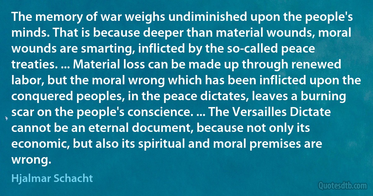 The memory of war weighs undiminished upon the people's minds. That is because deeper than material wounds, moral wounds are smarting, inflicted by the so-called peace treaties. ... Material loss can be made up through renewed labor, but the moral wrong which has been inflicted upon the conquered peoples, in the peace dictates, leaves a burning scar on the people's conscience. ... The Versailles Dictate cannot be an eternal document, because not only its economic, but also its spiritual and moral premises are wrong. (Hjalmar Schacht)