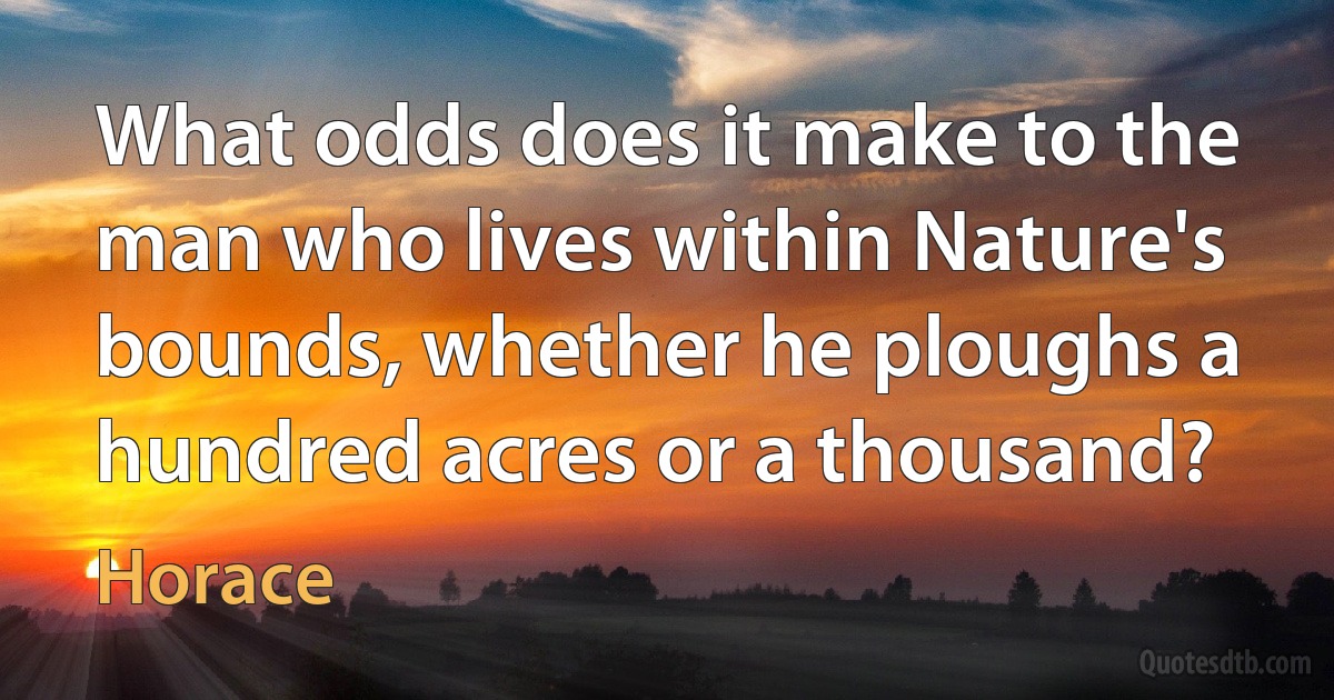 What odds does it make to the man who lives within Nature's bounds, whether he ploughs a hundred acres or a thousand? (Horace)