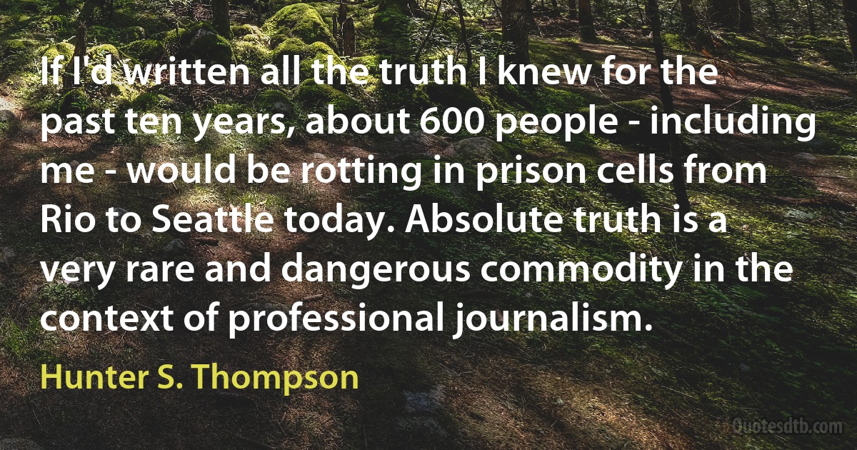 If I'd written all the truth I knew for the past ten years, about 600 people - including me - would be rotting in prison cells from Rio to Seattle today. Absolute truth is a very rare and dangerous commodity in the context of professional journalism. (Hunter S. Thompson)