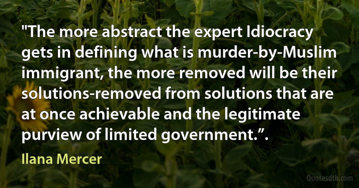 "The more abstract the expert Idiocracy gets in defining what is murder-by-Muslim immigrant, the more removed will be their solutions-removed from solutions that are at once achievable and the legitimate purview of limited government.”. (Ilana Mercer)