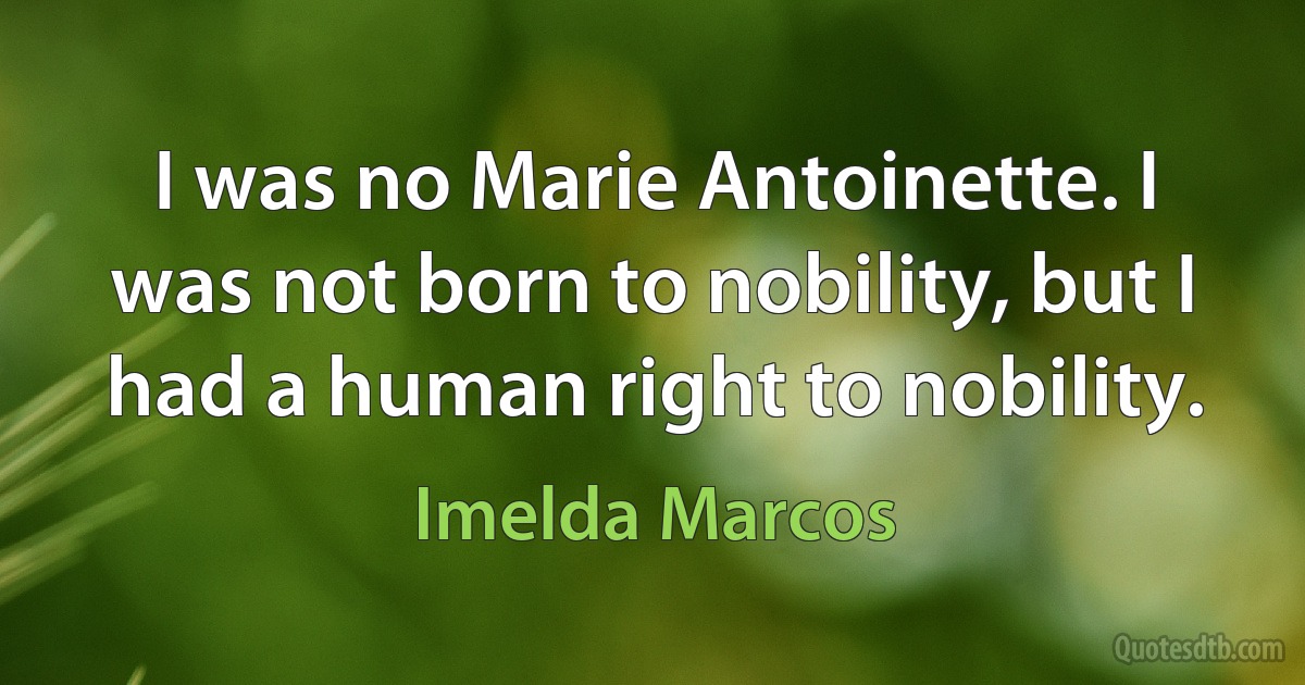 I was no Marie Antoinette. I was not born to nobility, but I had a human right to nobility. (Imelda Marcos)