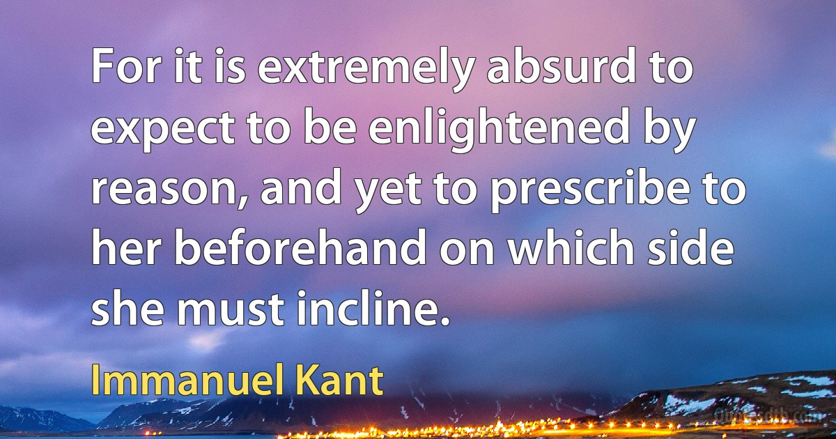 For it is extremely absurd to expect to be enlightened by reason, and yet to prescribe to her beforehand on which side she must incline. (Immanuel Kant)