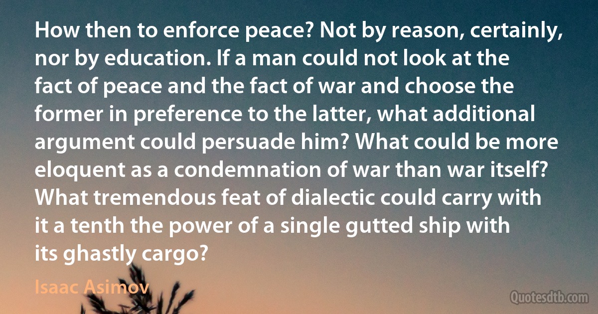 How then to enforce peace? Not by reason, certainly, nor by education. If a man could not look at the fact of peace and the fact of war and choose the former in preference to the latter, what additional argument could persuade him? What could be more eloquent as a condemnation of war than war itself? What tremendous feat of dialectic could carry with it a tenth the power of a single gutted ship with its ghastly cargo? (Isaac Asimov)