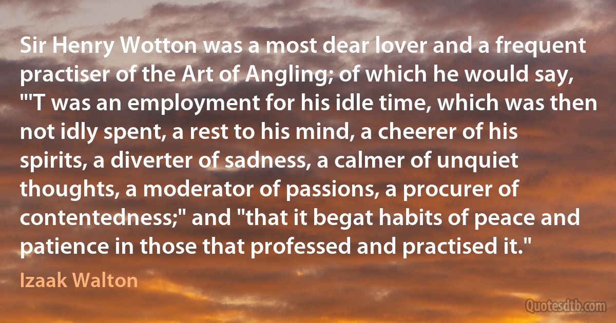 Sir Henry Wotton was a most dear lover and a frequent practiser of the Art of Angling; of which he would say, "'T was an employment for his idle time, which was then not idly spent, a rest to his mind, a cheerer of his spirits, a diverter of sadness, a calmer of unquiet thoughts, a moderator of passions, a procurer of contentedness;" and "that it begat habits of peace and patience in those that professed and practised it." (Izaak Walton)