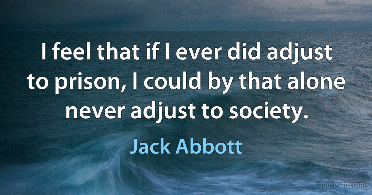 I feel that if I ever did adjust to prison, I could by that alone never adjust to society. (Jack Abbott)