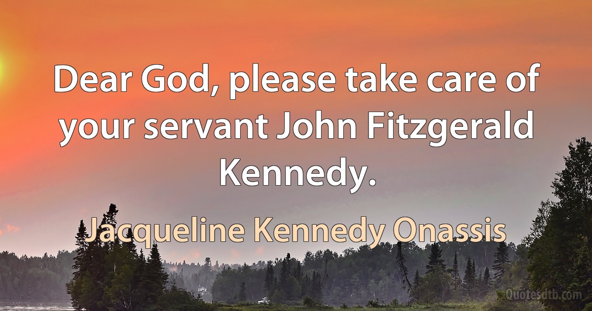 Dear God, please take care of your servant John Fitzgerald Kennedy. (Jacqueline Kennedy Onassis)